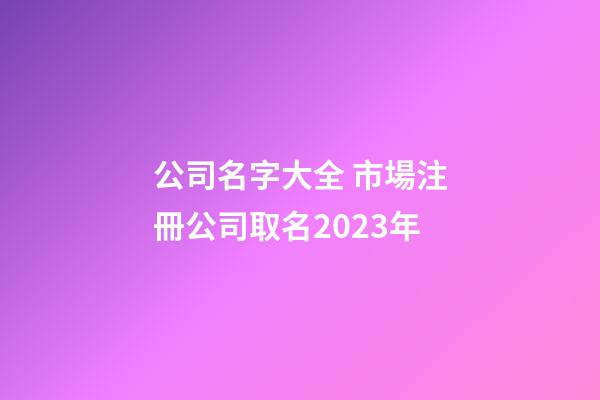 公司名字大全 市場注冊公司取名2023年-第1張-公司起名-玄機派